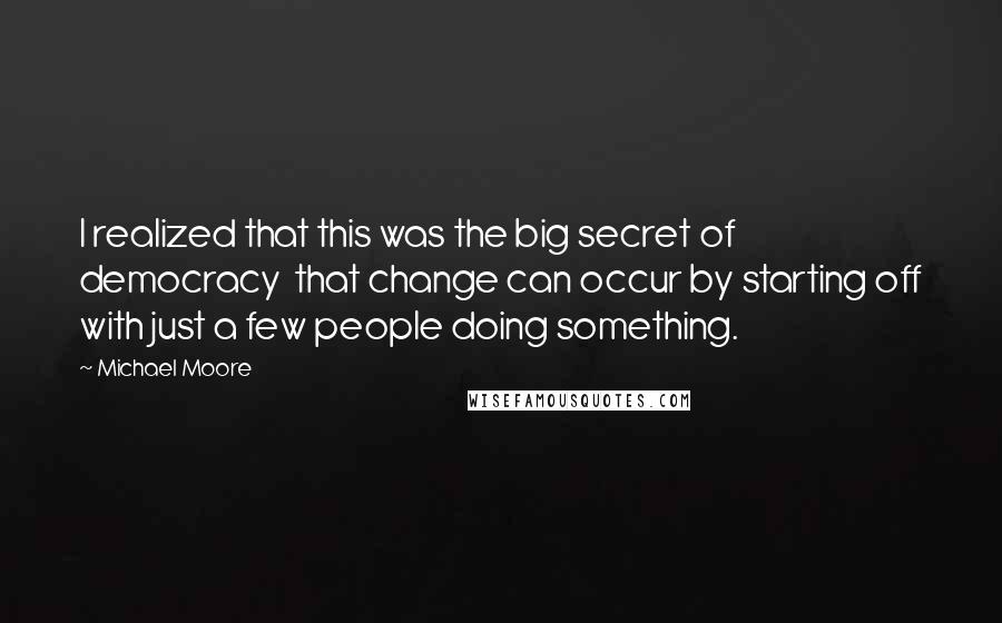 Michael Moore Quotes: I realized that this was the big secret of democracy  that change can occur by starting off with just a few people doing something.
