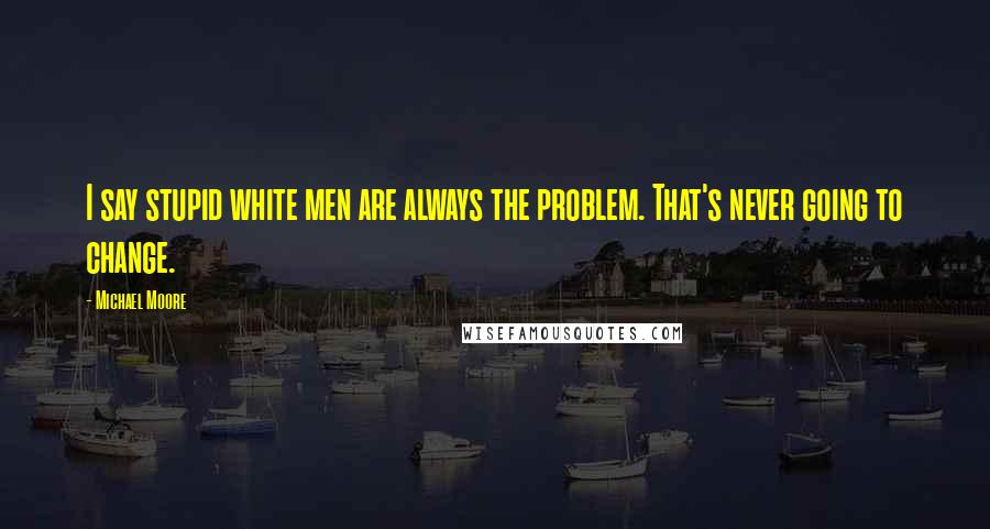 Michael Moore Quotes: I say stupid white men are always the problem. That's never going to change.