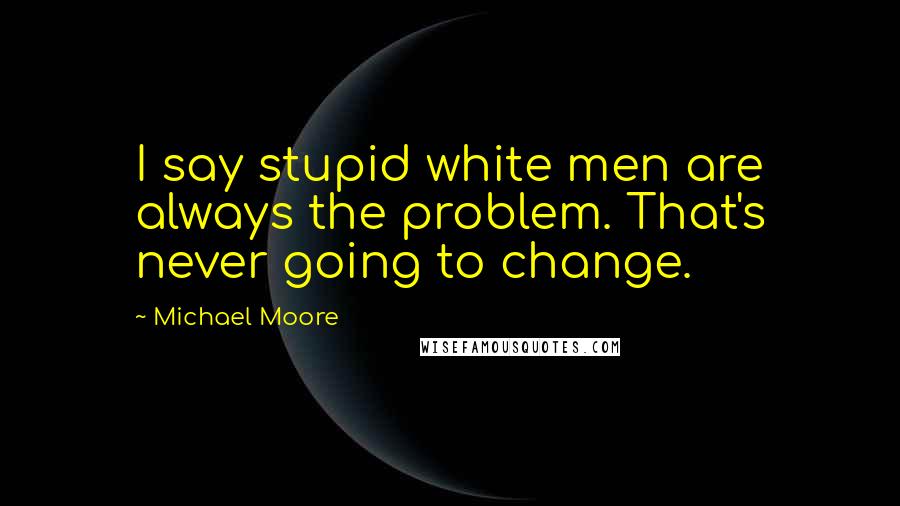 Michael Moore Quotes: I say stupid white men are always the problem. That's never going to change.