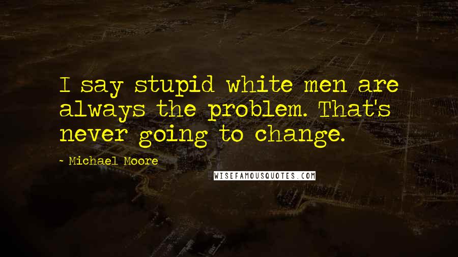 Michael Moore Quotes: I say stupid white men are always the problem. That's never going to change.