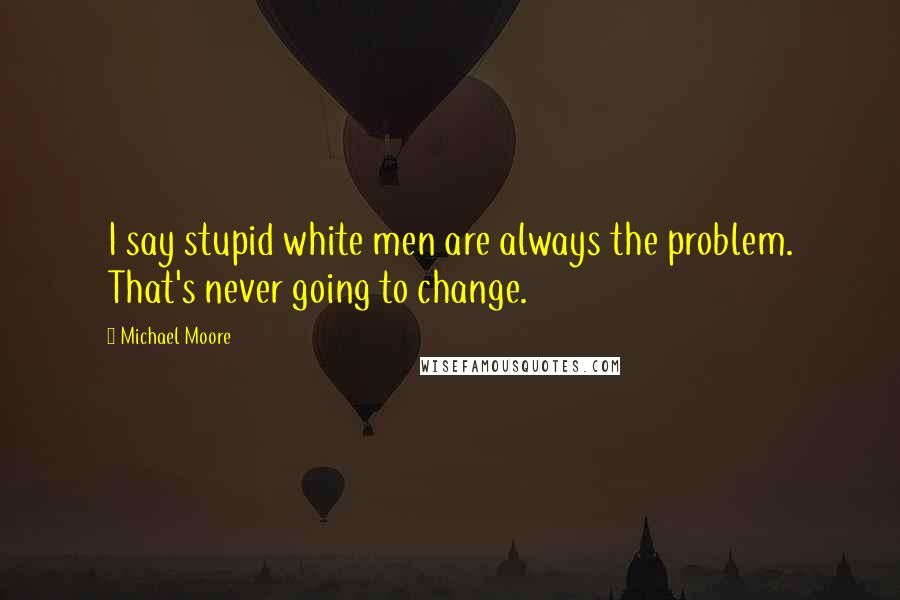 Michael Moore Quotes: I say stupid white men are always the problem. That's never going to change.