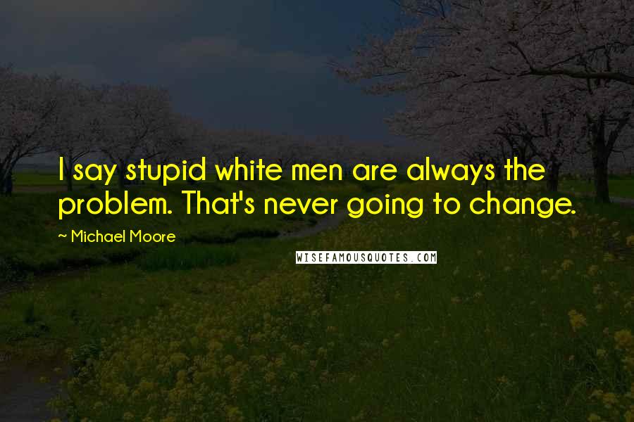 Michael Moore Quotes: I say stupid white men are always the problem. That's never going to change.