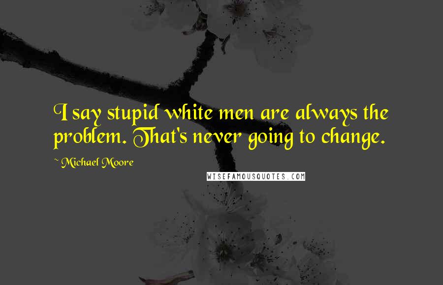 Michael Moore Quotes: I say stupid white men are always the problem. That's never going to change.