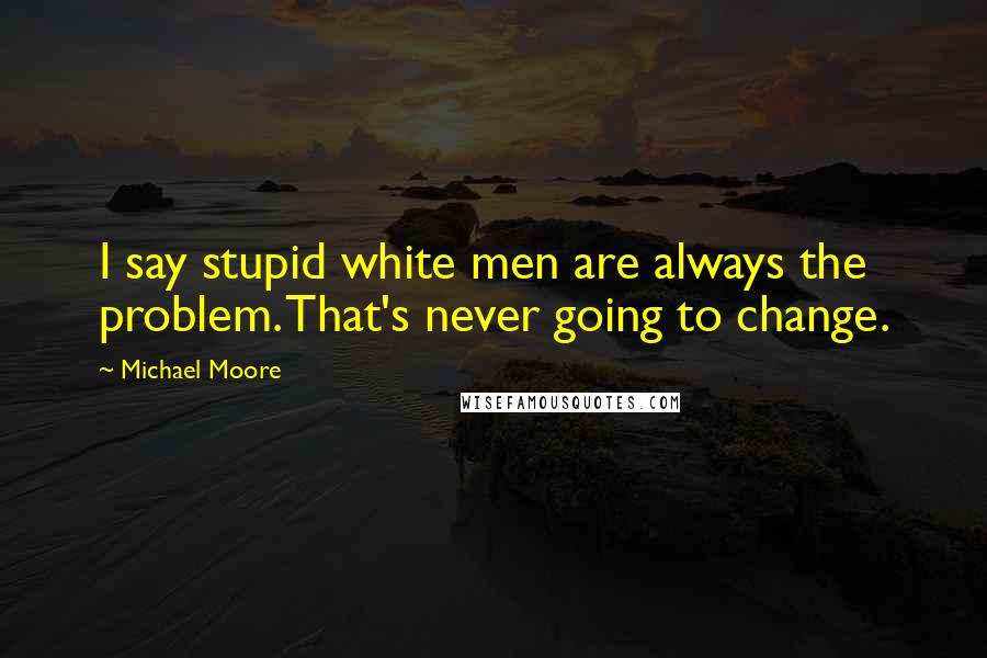 Michael Moore Quotes: I say stupid white men are always the problem. That's never going to change.