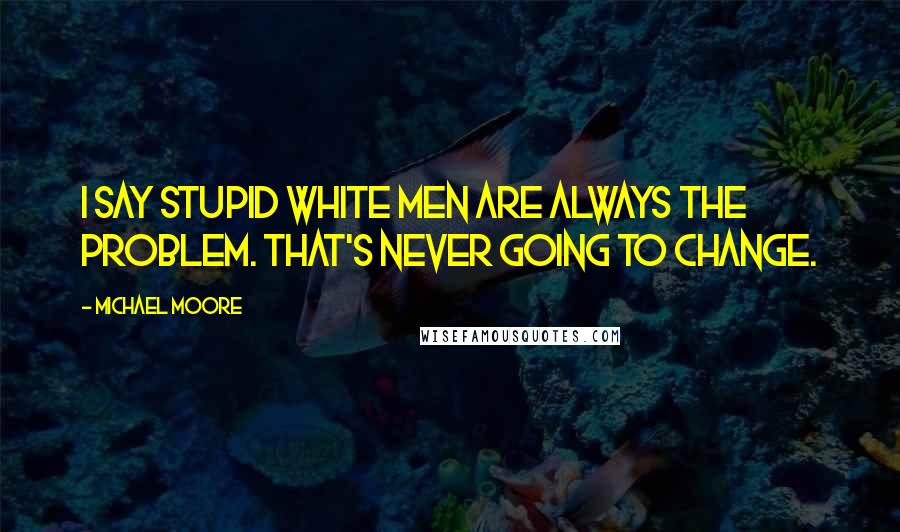 Michael Moore Quotes: I say stupid white men are always the problem. That's never going to change.