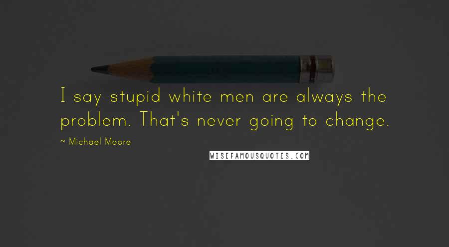 Michael Moore Quotes: I say stupid white men are always the problem. That's never going to change.