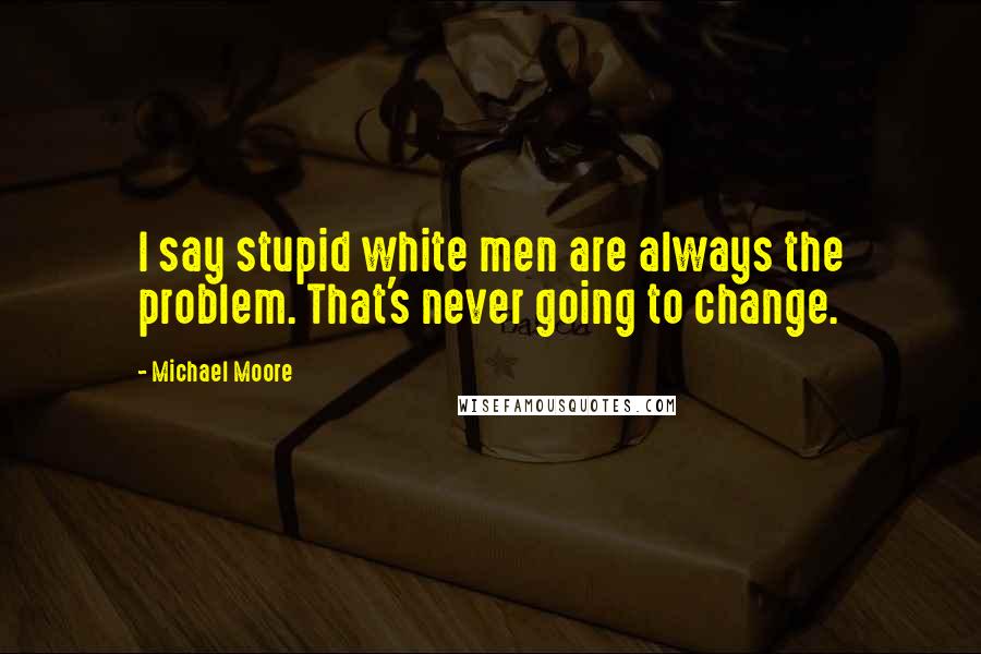 Michael Moore Quotes: I say stupid white men are always the problem. That's never going to change.