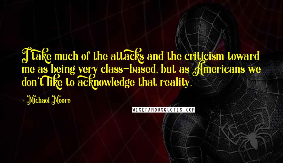 Michael Moore Quotes: I take much of the attacks and the criticism toward me as being very class-based, but as Americans we don't like to acknowledge that reality.