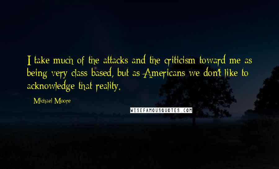 Michael Moore Quotes: I take much of the attacks and the criticism toward me as being very class-based, but as Americans we don't like to acknowledge that reality.
