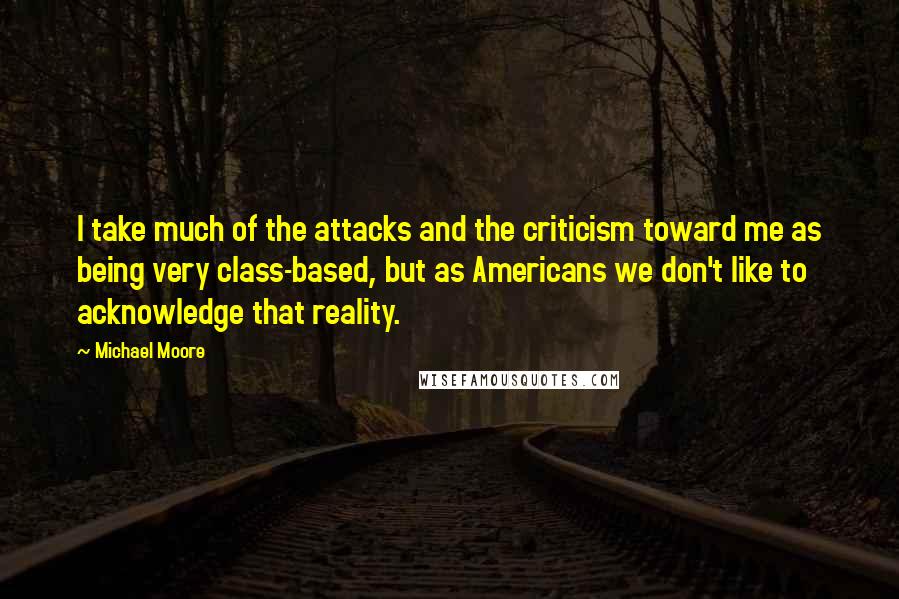 Michael Moore Quotes: I take much of the attacks and the criticism toward me as being very class-based, but as Americans we don't like to acknowledge that reality.