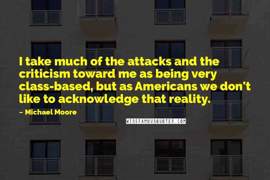 Michael Moore Quotes: I take much of the attacks and the criticism toward me as being very class-based, but as Americans we don't like to acknowledge that reality.