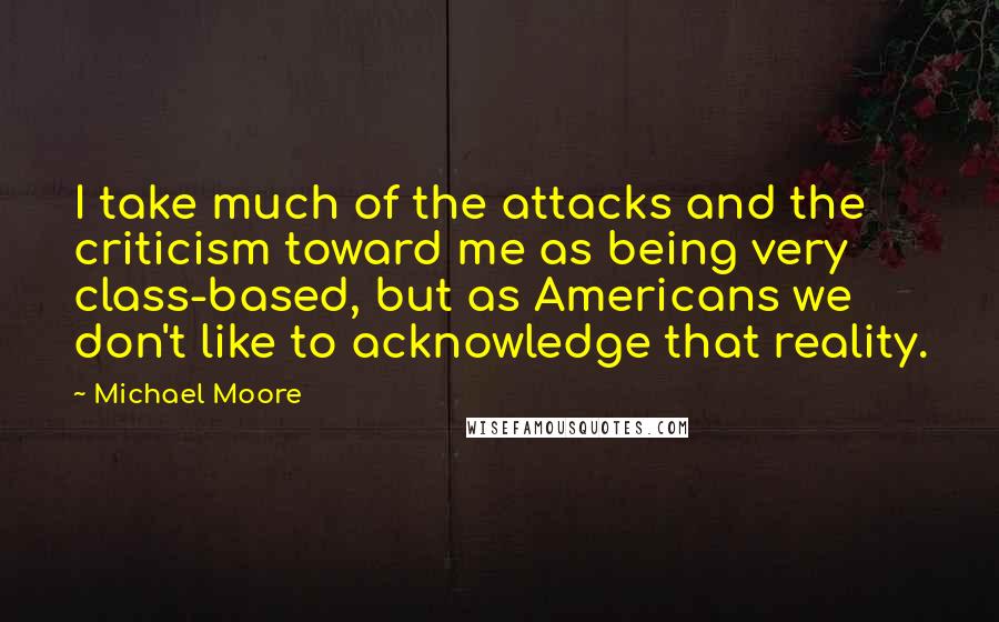 Michael Moore Quotes: I take much of the attacks and the criticism toward me as being very class-based, but as Americans we don't like to acknowledge that reality.