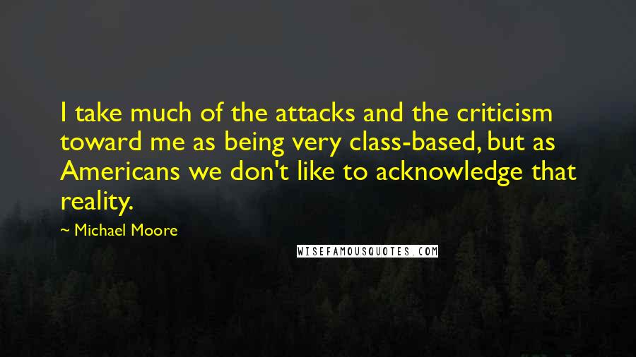 Michael Moore Quotes: I take much of the attacks and the criticism toward me as being very class-based, but as Americans we don't like to acknowledge that reality.