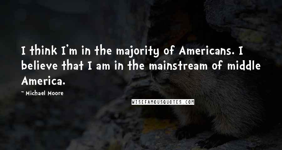 Michael Moore Quotes: I think I'm in the majority of Americans. I believe that I am in the mainstream of middle America.