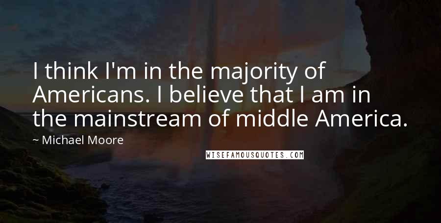 Michael Moore Quotes: I think I'm in the majority of Americans. I believe that I am in the mainstream of middle America.