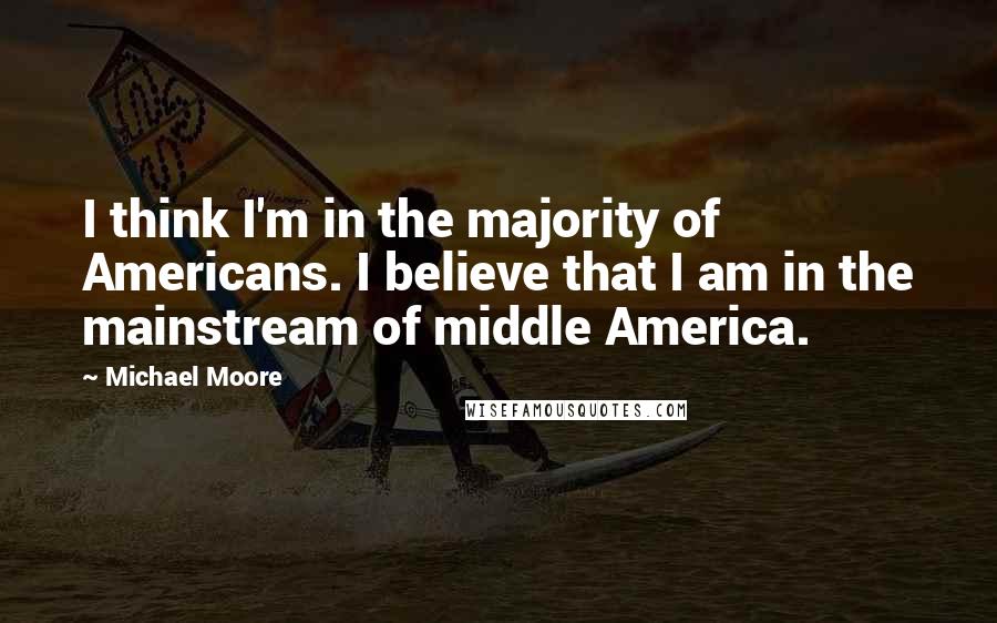 Michael Moore Quotes: I think I'm in the majority of Americans. I believe that I am in the mainstream of middle America.