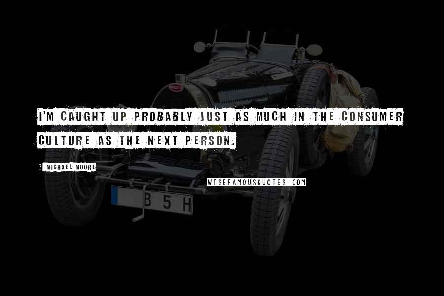 Michael Moore Quotes: I'm caught up probably just as much in the consumer culture as the next person.