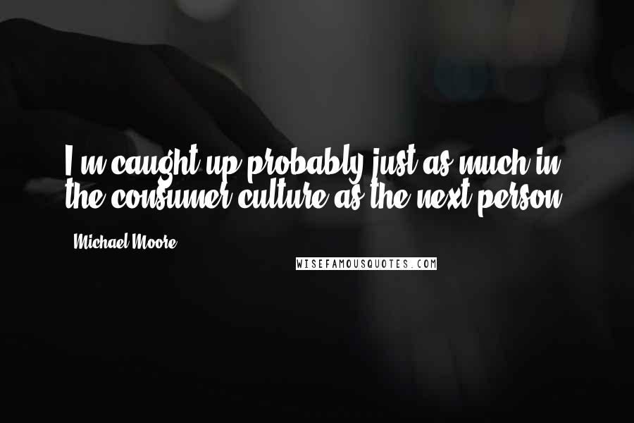 Michael Moore Quotes: I'm caught up probably just as much in the consumer culture as the next person.