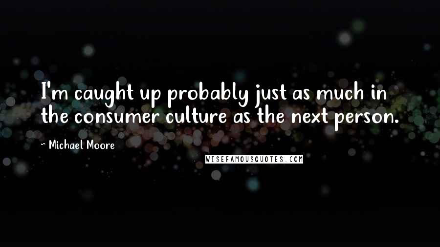 Michael Moore Quotes: I'm caught up probably just as much in the consumer culture as the next person.
