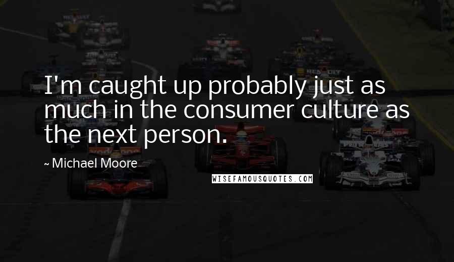 Michael Moore Quotes: I'm caught up probably just as much in the consumer culture as the next person.