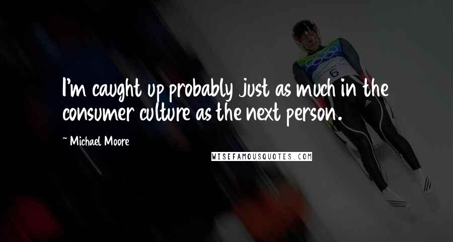 Michael Moore Quotes: I'm caught up probably just as much in the consumer culture as the next person.