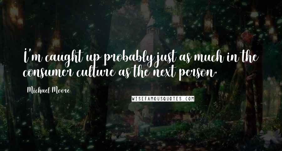 Michael Moore Quotes: I'm caught up probably just as much in the consumer culture as the next person.