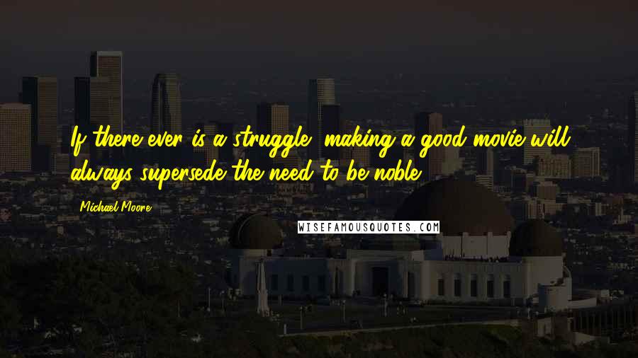 Michael Moore Quotes: If there ever is a struggle, making a good movie will always supersede the need to be noble.