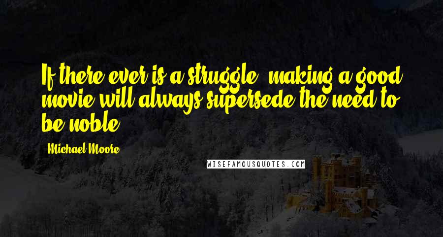 Michael Moore Quotes: If there ever is a struggle, making a good movie will always supersede the need to be noble.