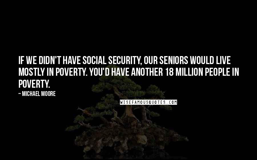 Michael Moore Quotes: If we didn't have Social Security, our seniors would live mostly in poverty. You'd have another 18 million people in poverty.