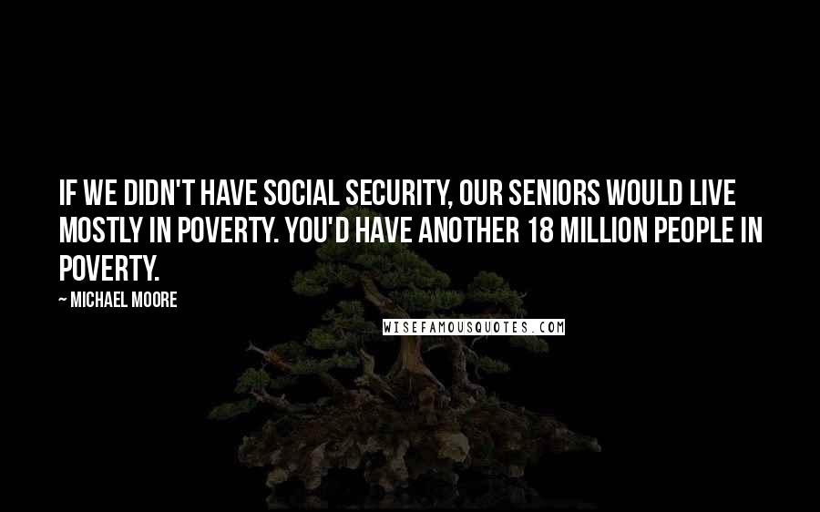 Michael Moore Quotes: If we didn't have Social Security, our seniors would live mostly in poverty. You'd have another 18 million people in poverty.