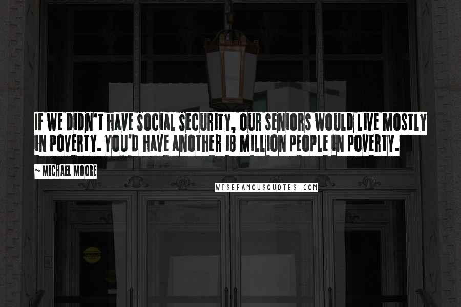 Michael Moore Quotes: If we didn't have Social Security, our seniors would live mostly in poverty. You'd have another 18 million people in poverty.