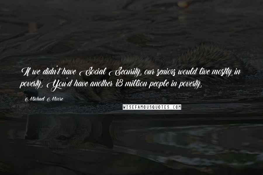 Michael Moore Quotes: If we didn't have Social Security, our seniors would live mostly in poverty. You'd have another 18 million people in poverty.