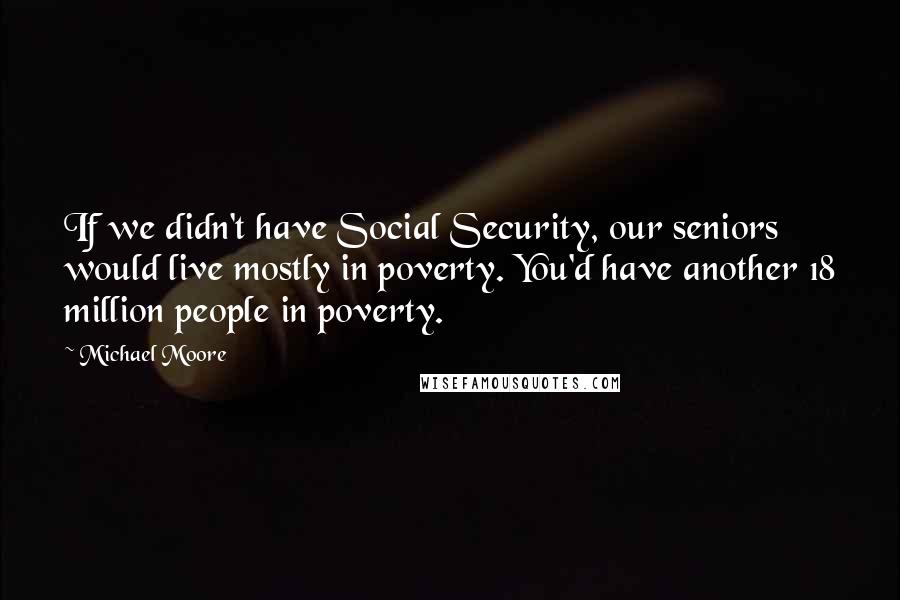 Michael Moore Quotes: If we didn't have Social Security, our seniors would live mostly in poverty. You'd have another 18 million people in poverty.