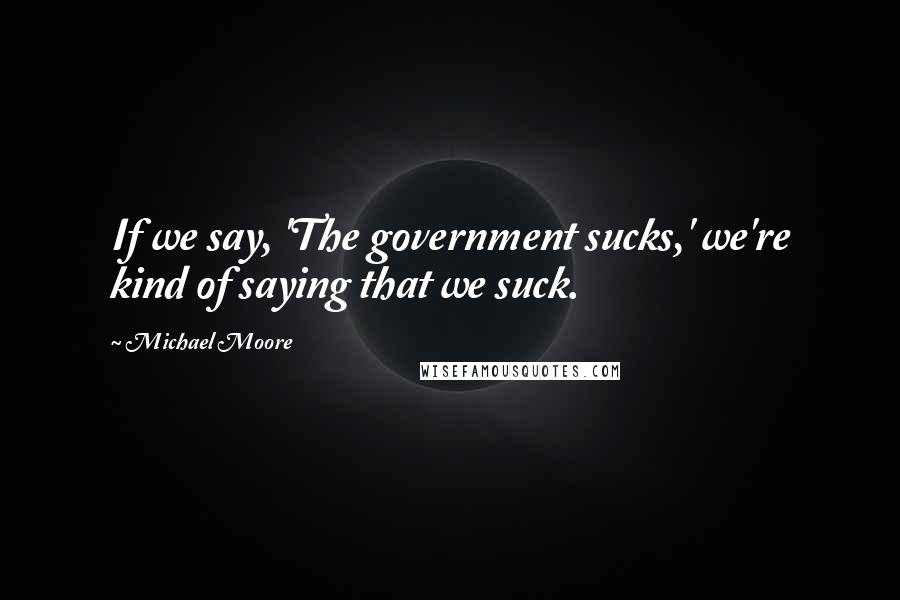 Michael Moore Quotes: If we say, 'The government sucks,' we're kind of saying that we suck.