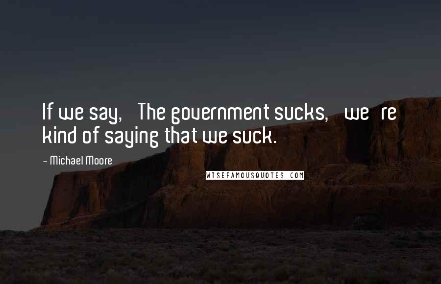 Michael Moore Quotes: If we say, 'The government sucks,' we're kind of saying that we suck.