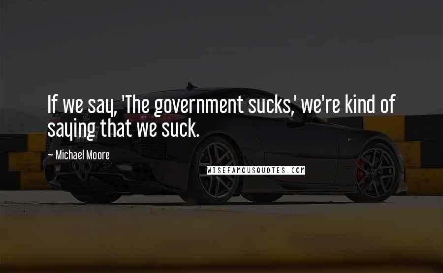 Michael Moore Quotes: If we say, 'The government sucks,' we're kind of saying that we suck.