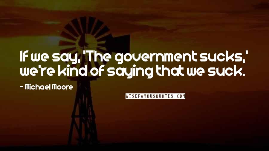 Michael Moore Quotes: If we say, 'The government sucks,' we're kind of saying that we suck.