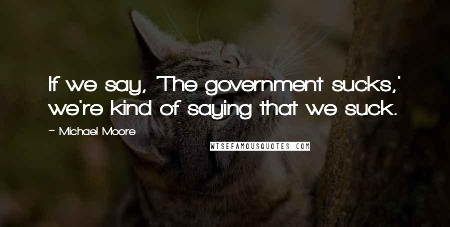 Michael Moore Quotes: If we say, 'The government sucks,' we're kind of saying that we suck.