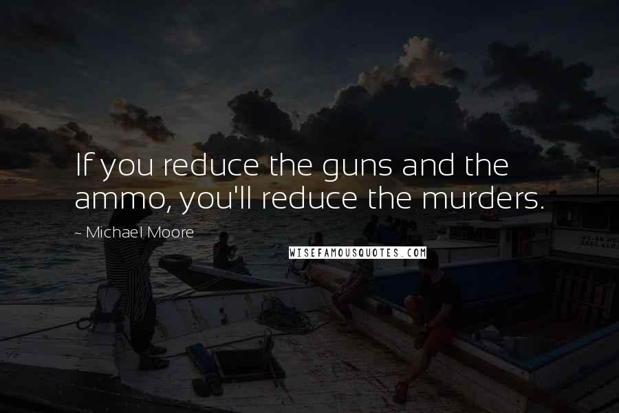 Michael Moore Quotes: If you reduce the guns and the ammo, you'll reduce the murders.