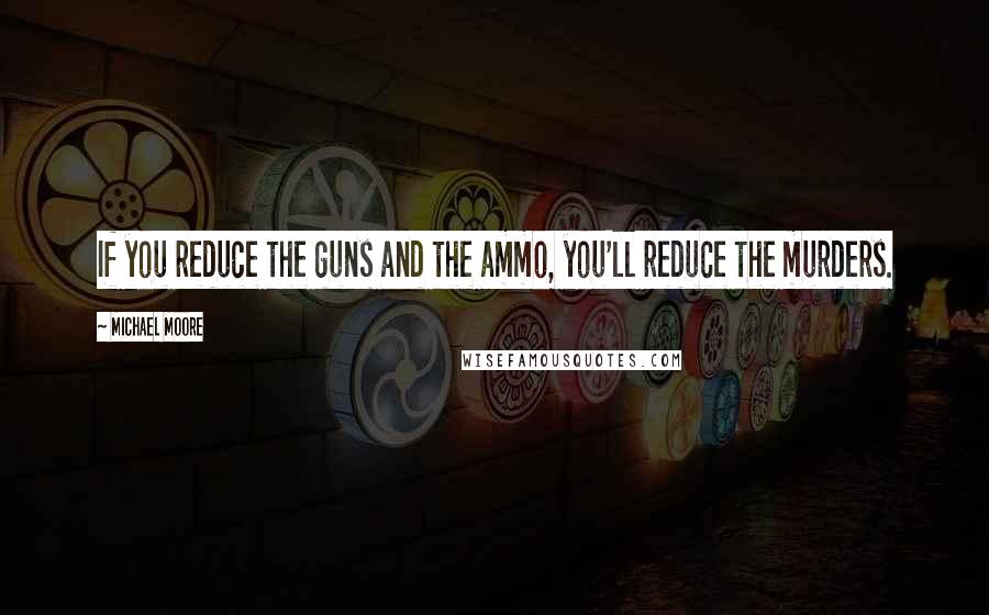 Michael Moore Quotes: If you reduce the guns and the ammo, you'll reduce the murders.