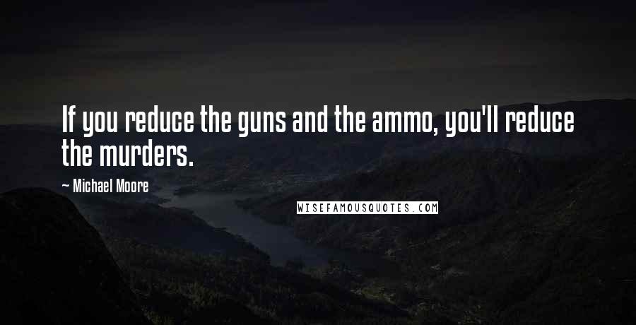 Michael Moore Quotes: If you reduce the guns and the ammo, you'll reduce the murders.