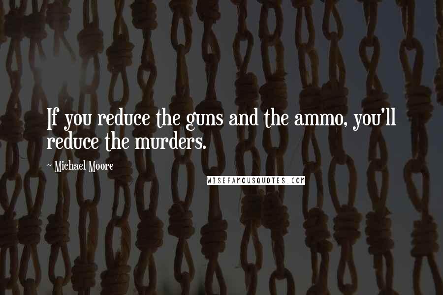 Michael Moore Quotes: If you reduce the guns and the ammo, you'll reduce the murders.