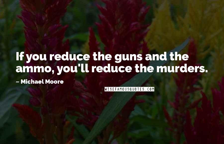 Michael Moore Quotes: If you reduce the guns and the ammo, you'll reduce the murders.