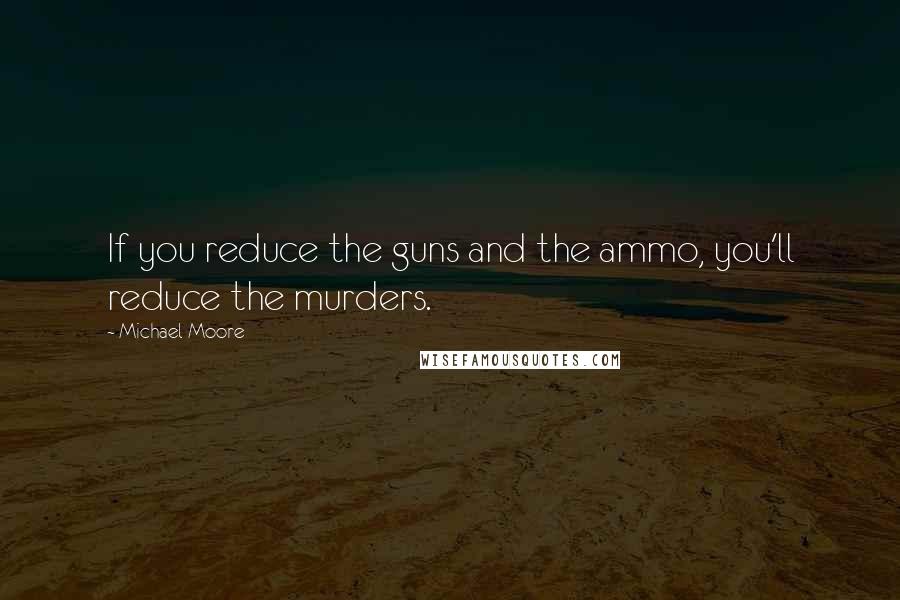 Michael Moore Quotes: If you reduce the guns and the ammo, you'll reduce the murders.