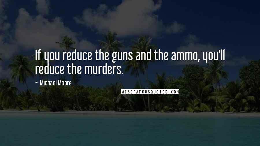 Michael Moore Quotes: If you reduce the guns and the ammo, you'll reduce the murders.