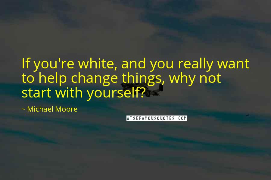 Michael Moore Quotes: If you're white, and you really want to help change things, why not start with yourself?