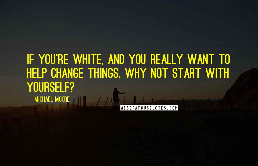 Michael Moore Quotes: If you're white, and you really want to help change things, why not start with yourself?