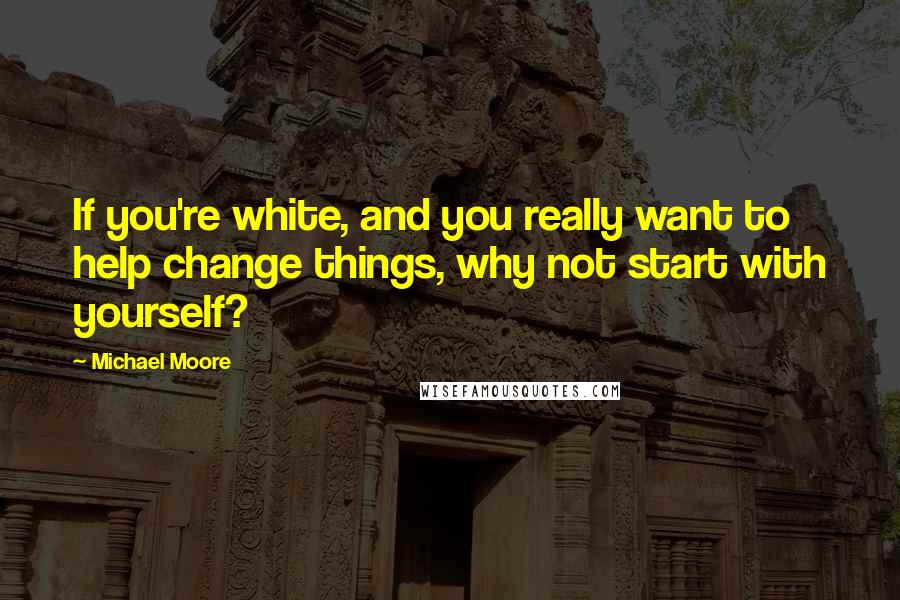 Michael Moore Quotes: If you're white, and you really want to help change things, why not start with yourself?