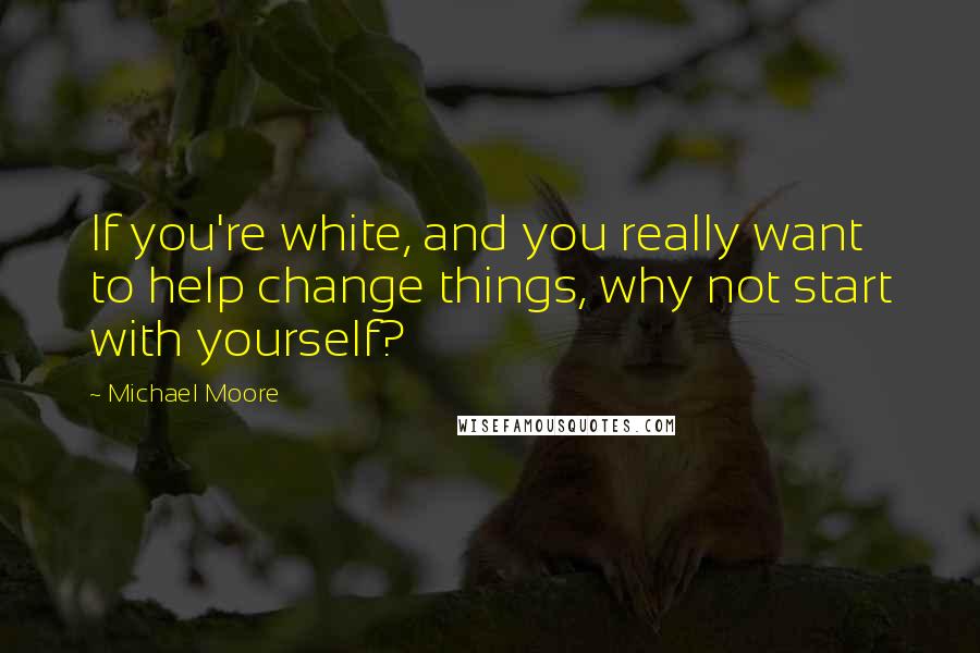 Michael Moore Quotes: If you're white, and you really want to help change things, why not start with yourself?