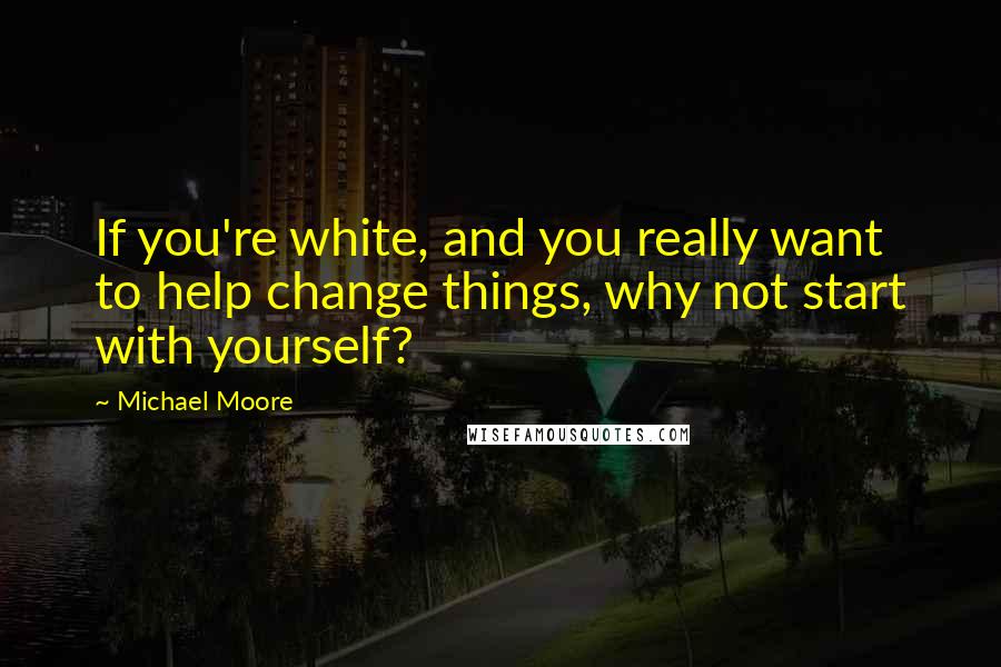 Michael Moore Quotes: If you're white, and you really want to help change things, why not start with yourself?